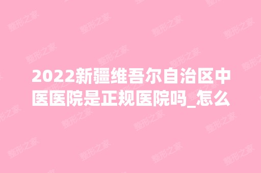 2024新疆维吾尔自治区中医医院是正规医院吗_怎么样呢_是公立医院吗