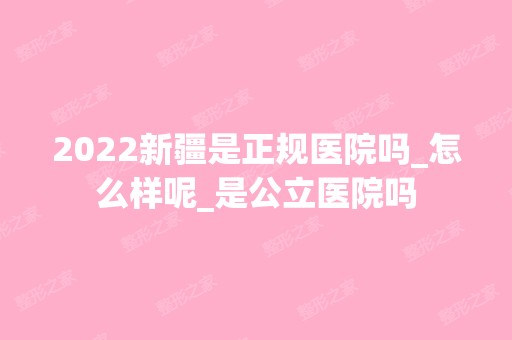 2024新疆是正规医院吗_怎么样呢_是公立医院吗