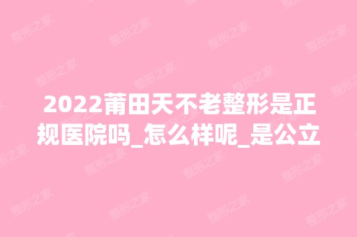 2024莆田天不老整形是正规医院吗_怎么样呢_是公立医院吗