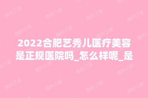 2024合肥艺秀儿医疗美容是正规医院吗_怎么样呢_是公立医院吗