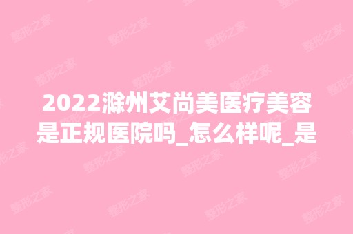 2024滁州艾尚美医疗美容是正规医院吗_怎么样呢_是公立医院吗