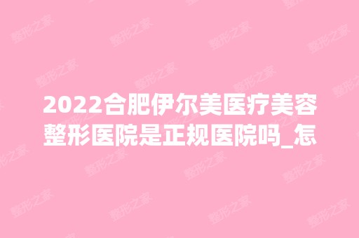 2024合肥伊尔美医疗美容整形医院是正规医院吗_怎么样呢_是公立医院吗