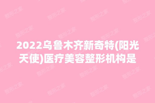 2024乌鲁木齐新奇特(阳光天使)医疗美容整形机构是正规医院吗_怎么样呢_是公立医院吗