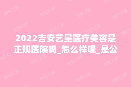 2024吉安艺星医疗美容是正规医院吗_怎么样呢_是公立医院吗