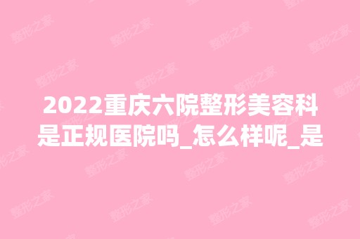 2024重庆六院整形美容科是正规医院吗_怎么样呢_是公立医院吗