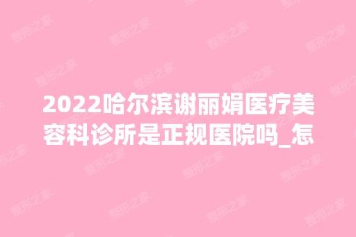 2024哈尔滨谢丽娟医疗美容科诊所是正规医院吗_怎么样呢_是公立医院吗