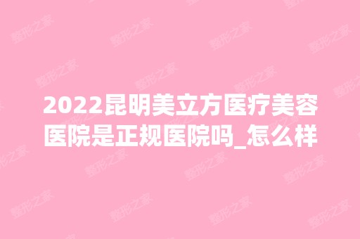 2024昆明美立方医疗美容医院是正规医院吗_怎么样呢_是公立医院吗