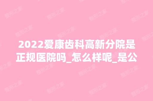 2024爱康齿科高新分院是正规医院吗_怎么样呢_是公立医院吗