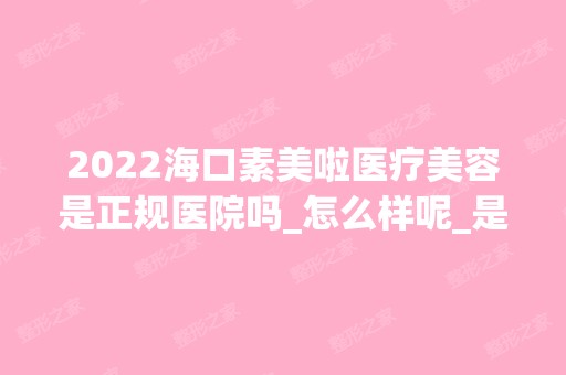 2024海口素美啦医疗美容是正规医院吗_怎么样呢_是公立医院吗