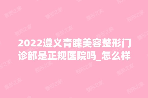 2024遵义青睐美容整形门诊部是正规医院吗_怎么样呢_是公立医院吗