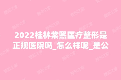 2024桂林紫熙医疗整形是正规医院吗_怎么样呢_是公立医院吗