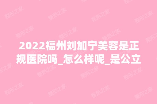 2024福州刘加宁美容是正规医院吗_怎么样呢_是公立医院吗