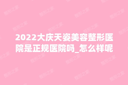 2024大庆天姿美容整形医院是正规医院吗_怎么样呢_是公立医院吗