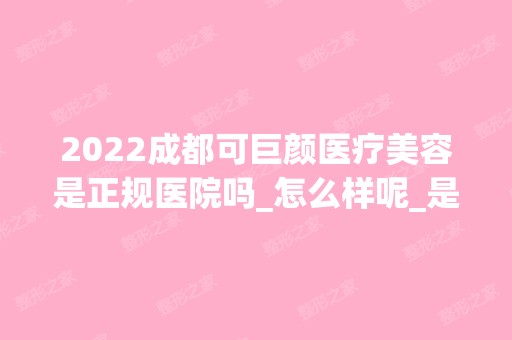 2024成都可巨颜医疗美容是正规医院吗_怎么样呢_是公立医院吗