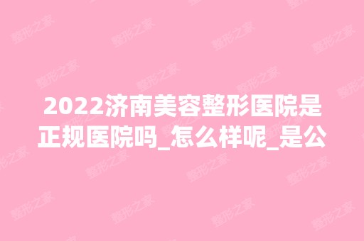 2024济南美容整形医院是正规医院吗_怎么样呢_是公立医院吗