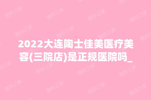 2024大连陶士佳美医疗美容(三院店)是正规医院吗_怎么样呢_是公立医院吗