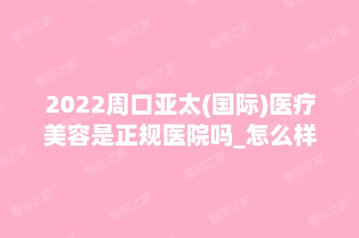 2024周口亚太(国际)医疗美容是正规医院吗_怎么样呢_是公立医院吗