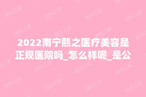 2024南宁熙之医疗美容是正规医院吗_怎么样呢_是公立医院吗