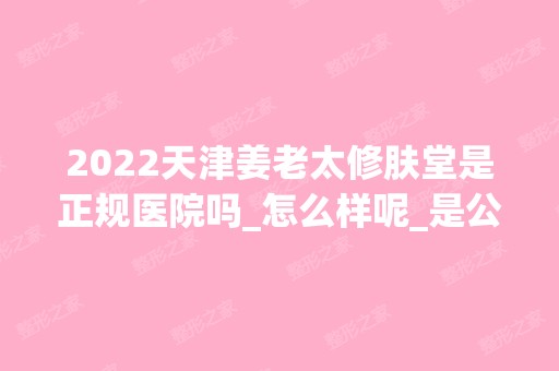 2024天津姜老太修肤堂是正规医院吗_怎么样呢_是公立医院吗