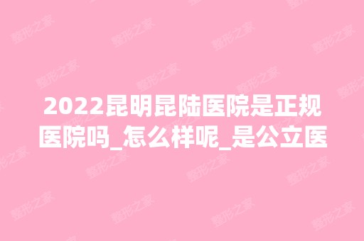 2024昆明昆陆医院是正规医院吗_怎么样呢_是公立医院吗