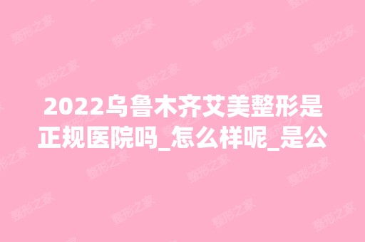 2024乌鲁木齐艾美整形是正规医院吗_怎么样呢_是公立医院吗