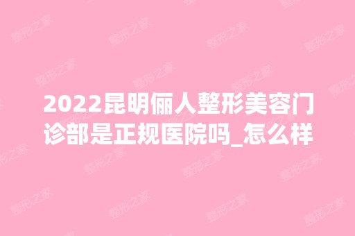 2024昆明俪人整形美容门诊部是正规医院吗_怎么样呢_是公立医院吗