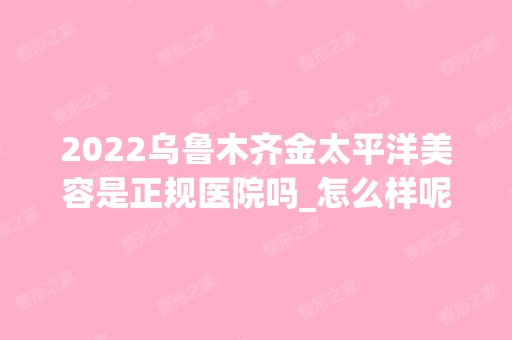 2024乌鲁木齐金太平洋美容是正规医院吗_怎么样呢_是公立医院吗