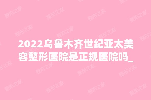 2024乌鲁木齐世纪亚太美容整形医院是正规医院吗_怎么样呢_是公立医院吗