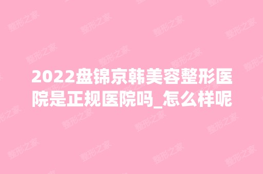 2024盘锦京韩美容整形医院是正规医院吗_怎么样呢_是公立医院吗