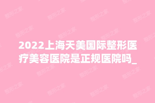 2024上海天美国际整形医疗美容医院是正规医院吗_怎么样呢_是公立医院吗