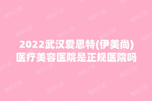 2024武汉爱思特(伊美尚)医疗美容医院是正规医院吗_怎么样呢_是公立医院吗