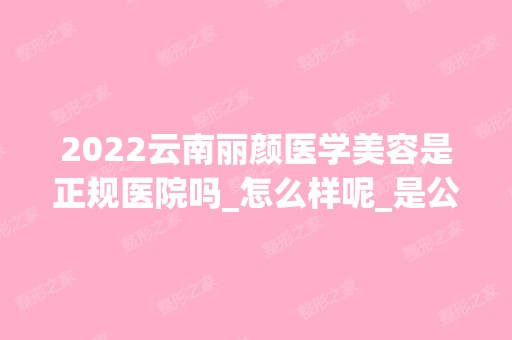 2024云南丽颜医学美容是正规医院吗_怎么样呢_是公立医院吗