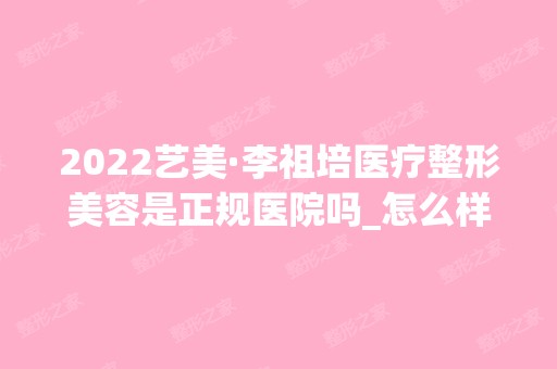 2024艺美·李祖培医疗整形美容是正规医院吗_怎么样呢_是公立医院吗