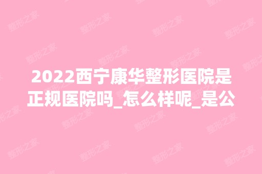 2024西宁康华整形医院是正规医院吗_怎么样呢_是公立医院吗