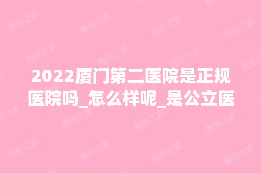 2024厦门第二医院是正规医院吗_怎么样呢_是公立医院吗