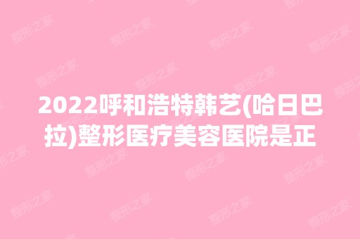 2024呼和浩特韩艺(哈日巴拉)整形医疗美容医院是正规医院吗_怎么样呢_是公立医院吗