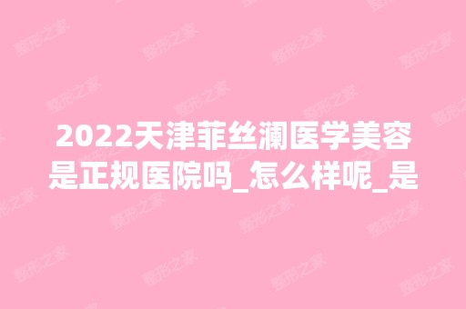 2024天津菲丝澜医学美容是正规医院吗_怎么样呢_是公立医院吗