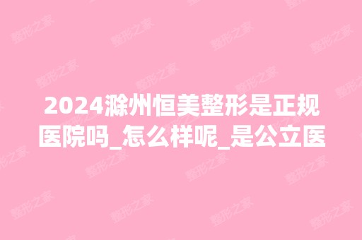 2024滁州恒美整形是正规医院吗_怎么样呢_是公立医院吗