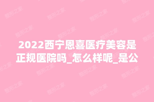 2024西宁恩喜医疗美容是正规医院吗_怎么样呢_是公立医院吗