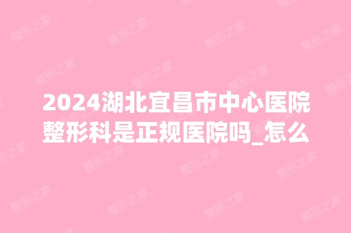 2024湖北宜昌市中心医院整形科是正规医院吗_怎么样呢_是公立医院吗