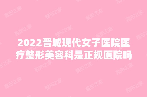 2024晋城现代女子医院医疗整形美容科是正规医院吗_怎么样呢_是公立医院吗