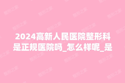 2024高新人民医院整形科是正规医院吗_怎么样呢_是公立医院吗