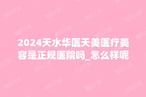 2024天水华医天美医疗美容是正规医院吗_怎么样呢_是公立医院吗