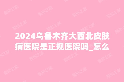 2024乌鲁木齐大西北皮肤病医院是正规医院吗_怎么样呢_是公立医院吗