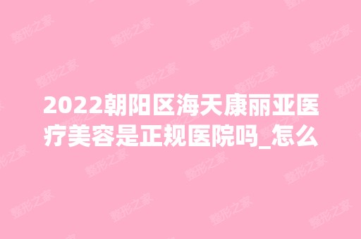 2024朝阳区海天康丽亚医疗美容是正规医院吗_怎么样呢_是公立医院吗