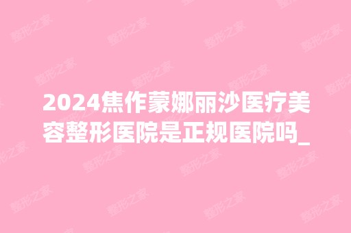 2024焦作蒙娜丽沙医疗美容整形医院是正规医院吗_怎么样呢_是公立医院吗