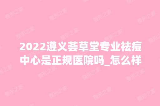 2024遵义荟草堂专业祛痘中心是正规医院吗_怎么样呢_是公立医院吗