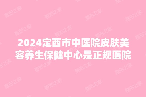 2024定西市中医院皮肤美容养生保健中心是正规医院吗_怎么样呢_是公立医院吗