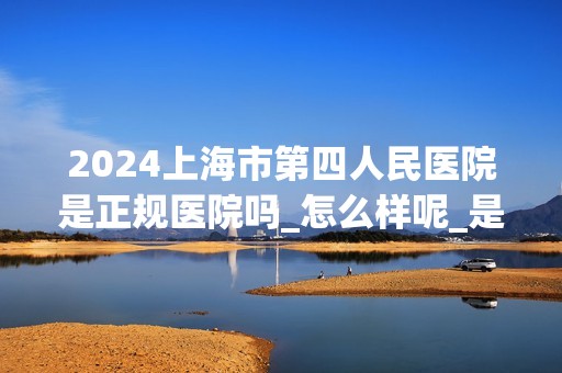 2024上海市第四人民医院是正规医院吗_怎么样呢_是公立医院吗