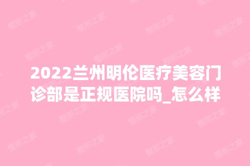 2024兰州明伦医疗美容门诊部是正规医院吗_怎么样呢_是公立医院吗